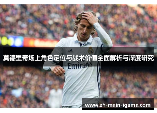 莫德里奇场上角色定位与战术价值全面解析与深度研究