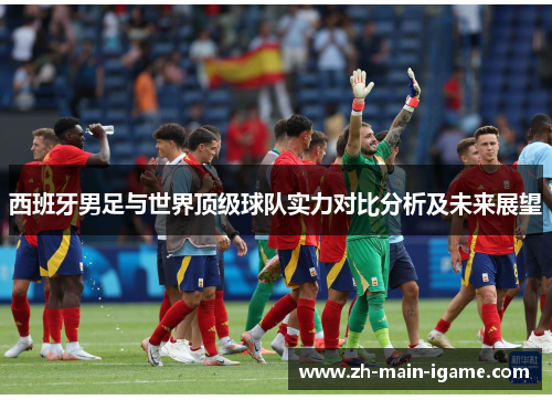 西班牙男足与世界顶级球队实力对比分析及未来展望 西班牙男足与世界顶级球队实力对比分析及未来展望