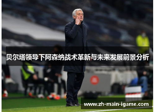 贝尔塔领导下阿森纳战术革新与未来发展前景分析 贝尔塔领导下阿森纳战术革新与未来发展前景分析