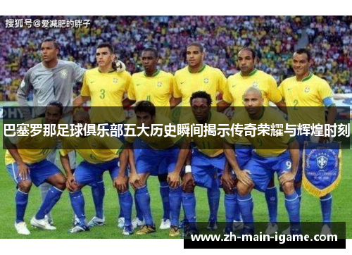 巴塞罗那足球俱乐部五大历史瞬间揭示传奇荣耀与辉煌时刻