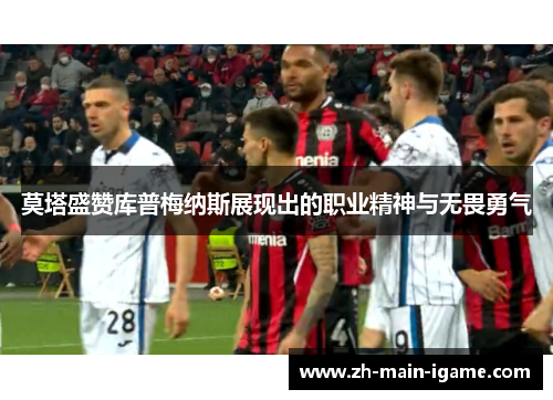 莫塔盛赞库普梅纳斯展现出的职业精神与无畏勇气 莫塔盛赞库普梅纳斯展现出的职业精神与无畏勇气