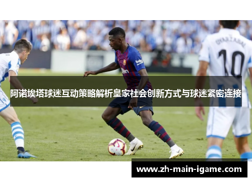 阿诺埃塔球迷互动策略解析皇家社会创新方式与球迷紧密连接 阿诺埃塔球迷互动策略解析皇家社会创新方式与球迷紧密连接