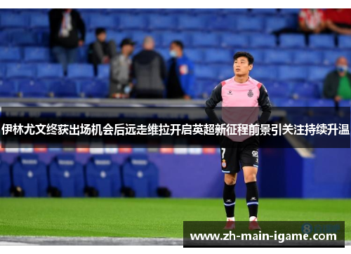 伊林尤文终获出场机会后远走维拉开启英超新征程前景引关注持续升温